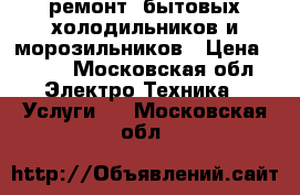 ремонт  бытовых холодильников и морозильников › Цена ­ 500 - Московская обл. Электро-Техника » Услуги   . Московская обл.